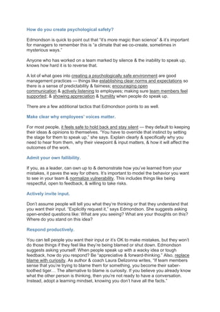 How do you create psychological safety?
Edmondson is quick to point out that “it’s more magic than science” & it’s important
for managers to remember this is “a climate that we co-create, sometimes in
mysterious ways.”
Anyone who has worked on a team marked by silence & the inability to speak up,
knows how hard it is to reverse that.
A lot of what goes into creating a psychologically safe environment are good
management practices — things like establishing clear norms and expectations so
there is a sense of predictability & fairness; encouraging open
communication & actively listening to employees; making sure team members feel
supported; & showing appreciation & humility when people do speak up.
There are a few additional tactics that Edmondson points to as well.
Make clear why employees’ voices matter.
For most people, it feels safe to hold back and stay silent — they default to keeping
their ideas & opinions to themselves. “You have to override that instinct by setting
the stage for them to speak up,” she says. Explain clearly & specifically why you
need to hear from them, why their viewpoint & input matters, & how it will affect the
outcomes of the work.
Admit your own fallibility.
If you, as a leader, can own up to & demonstrate how you’ve learned from your
mistakes, it paves the way for others. It’s important to model the behavior you want
to see in your team & normalize vulnerability. This includes things like being
respectful, open to feedback, & willing to take risks.
Actively invite input.
Don’t assume people will tell you what they’re thinking or that they understand that
you want their input. “Explicitly request it,” says Edmondson. She suggests asking
open-ended questions like: What are you seeing? What are your thoughts on this?
Where do you stand on this idea?
Respond productively.
You can tell people you want their input or it’s OK to make mistakes, but they won’t
do those things if they feel like they’re being blamed or shut down. Edmondson
suggests asking yourself: When people speak up with a wacky idea or tough
feedback, how do you respond? Be “appreciative & forward-thinking.” Also, replace
blame with curiosity. As author & coach Laura Delizonna writes, “If team members
sense that you’re trying to blame them for something, you become their saber-
toothed tiger… The alternative to blame is curiosity. If you believe you already know
what the other person is thinking, then you’re not ready to have a conversation.
Instead, adopt a learning mindset, knowing you don’t have all the facts.”
 