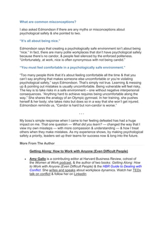 What are common misconceptions?
I also asked Edmondson if there are any myths or misconceptions about
psychological safety & she pointed to two.
“It’s all about being nice.”
Edmondson says that creating a psychologically safe environment isn’t about being
“nice.” In fact, there are many polite workplaces that don’t have psychological safety
because there’s no candor, & people feel silenced by the enforced politeness.
“Unfortunately, at work, nice is often synonymous with not being candid.”
“You must feel comfortable in a psychologically safe environment.”
“Too many people think that it’s about feeling comfortable all the time & that you
can’t say anything that makes someone else uncomfortable or you’re violating
psychological safety,” says Edmondson. That’s simply not true. Learning & messing
up & pointing out mistakes is usually uncomfortable. Being vulnerable will feel risky.
The key is to take risks in a safe environment – one without negative interpersonal
consequences. “Anything hard to achieve requires being uncomfortable along the
way.” She shares the analogy of an Olympic gymnast. In her training, she pushes
herself & her body; she takes risks but does so in a way that she won’t get injured.
Edmondson reminds us, “Candor is hard but non-candor is worse.”
. . .
My boss’s simple response when I came to her feeling defeated has had a huge
impact on me. That one question — What did you learn? — changed the way that I
view my own missteps — with more compassion & understanding — & how I treat
others when they make mistakes. As my experience shows, by making psychological
safety a priority, leaders set up their teams for success now & long into the future.
More From The Author
Getting Along: How to Work with Anyone (Even Difficult People)
• Amy Gallo is a contributing editor at Harvard Business Review, cohost of
the Women at Work podcast, & the author of two books: Getting Along: How
to Work with Anyone (Even Difficult People) & the HBR Guide to Dealing with
Conflict. She writes and speaks about workplace dynamics. Watch her TEDx
talk on conflict & follow her on LinkedIn
 
