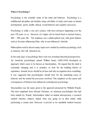 What is Psychology?
Psychology is the scientific study of the mind and behavior. Psychology is a
multifaceted discipline and includes many sub-fields of study such areas as human
development, sports, health, clinical, social behavior and cognitive processes.
Psychology is really a very new science, with most advances happening over the
past 150 years or so. However, it's origins can be traced back to ancient Greece,
400 – 500 years BC. The emphasis was a philosophical one, with great thinkers
such as Socrates influencing Plato, who in turn influenced Aristotle.
Philosophers used to discuss many topics now studied by modern psychology, such
as memory, free will, attraction etc.
In the early days of psychology there were two dominant theoretical perspectives.
An American psychologist named William James (1842-1910) developed an
approach which came to be known as functionalism. He argued that the mind is
constantly changing and it is pointless to look for the building blocks of
experience. Instead, focus should be on how and why an organism does something.
It was suggested that psychologists should look for the underlying cause of
behavior and the mental the processes involved. This emphasis on the causes and
consequences of behavior has influenced contemporary psychology.
Structuralism was the name given to the approach pioneered by Wilhelm Wundt.
The term originated from Edward Titchener, an American psychologist who had
been trained by Wundt. Structuralism relied on trained introspection, a research
method whereby subjects related what was going on in their minds while
performing a certain task. However, it proved to be unreliable method because
 