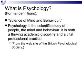 What is Psychology?  (Formal definitions). “ Science of Mind and Behaviour.” Psychology   is the scientific study of people, the mind and behaviour. It is both a thriving academic discipline and a vital professional practice.  (From the web site of the British Psychological Society.) 