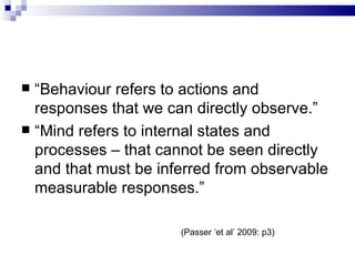 “ Behaviour refers to actions and responses that we can directly observe.” “ Mind refers to internal states and processes – that cannot be seen directly and that must be inferred from observable measurable responses.” (Passer ‘et al’ 2009: p3) 