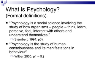 What is Psychology?  (Formal definitions). “ Psychology is a social science involving the study of how organisms – people – think, learn, perceive, feel, interact with others and understand themselves.” (Sternberg 1994: p3). “ Psychology is the study of human consciousness and its manifestations in behaviour”. (Wilber 2000: p1 – 5.) 