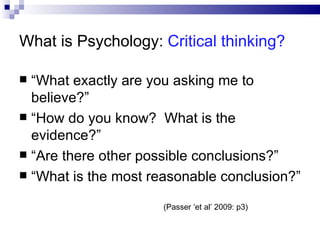What is Psychology:  Critical thinking? “ What exactly are you asking me to believe?” “ How do you know?  What is the evidence?” “ Are there other possible conclusions?” “ What is the most reasonable conclusion?” (Passer ‘et al’ 2009: p3) 