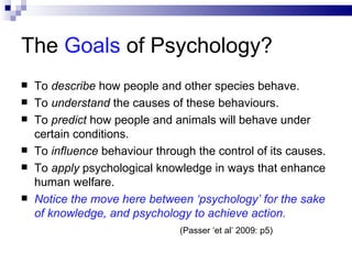 The  Goals  of Psychology? To  describe  how people and other species behave. To  understand  the causes of these behaviours. To  predict  how people and animals will behave under certain conditions. To  influence  behaviour through the control of its causes. To  apply  psychological knowledge in ways that enhance human welfare. Notice the move here between ‘psychology’ for the sake of knowledge, and psychology to achieve action. (Passer ‘et al’ 2009: p5) 