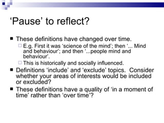 ‘ Pause’ to reflect? These definitions have changed over time. E.g. First it was ‘science of the mind’; then ‘... Mind and behaviour’; and then ‘...people mind and behaviour’. This is historically and socially influenced. Definitions ‘include’ and ‘exclude’ topics.  Consider whether your areas of interests would be included or excluded? These definitions have a quality of ‘in a moment of time’ rather than ‘over time’? 