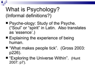What is Psychology?  (Informal definitions?) Psyche-ology: Study of the Psyche.  (“Soul” or “spirit” in Latin.  Also translates as ‘essence’.) Explaining the experience of being human. “ What makes people tick”.  (Gross 2003: p226). “ Exploring the Universe Within”.  (Hunt 2007: p7). 