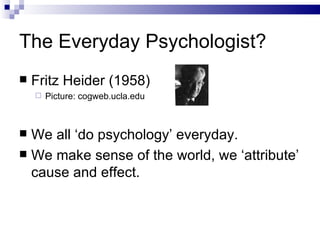 The Everyday Psychologist? Fritz Heider (1958) Picture: cogweb.ucla.edu We all ‘do psychology’ everyday. We make sense of the world, we ‘attribute’ cause and effect. 