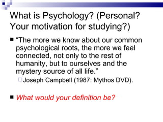 What is Psychology? (Personal?  Your motivation for studying?) “ The more we know about our common psychological roots, the more we feel connected, not only to the rest of humanity, but to ourselves and the mystery source of all life.” Joseph Campbell (1987: Mythos DVD). What would your definition be? 