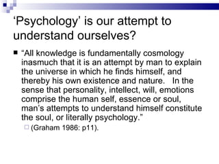 ‘ Psychology’ is our attempt to understand ourselves? “ All knowledge is fundamentally cosmology inasmuch that it is an attempt by man to explain the universe in which he finds himself, and thereby his own existence and nature.  In the sense that personality, intellect, will, emotions comprise the human self, essence or soul, man’s attempts to understand himself constitute the soul, or literally psychology.” (Graham 1986: p11). 