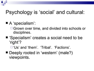 Psychology is ‘social’ and cultural: A ‘specialism’: Grown over time, and divided into schools or disciplines. ‘ Specialism’ creates a social need to be ‘right’? ‘ Us’ and ‘them’.  ‘Tribal’.  ‘Factions’. Deeply rooted in ‘western’ (male?) viewpoints. 