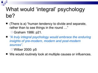 What would ‘integral’ psychology be? (There is a) “human tendency to divide and separate, rather than to see things in the round …” Graham 1986: p21. “ A truly integral psychology would embrace the enduring insights of pre-modern, modern and post-modern sources”. Wilber 2000: p5 We would routinely look at multiple causes or influences. 