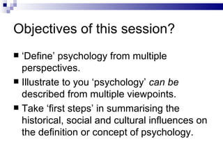 Objectives of this session? ‘ Define’ psychology from multiple perspectives. Illustrate to you ‘psychology’  can be  described from multiple viewpoints. Take ‘first steps’ in summarising the historical, social and cultural influences on the definition or concept of psychology. 