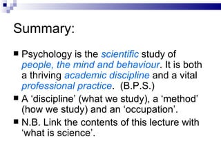 Summary: Psychology   is the  scientific  study of  people, the mind and behaviour . It is both a thriving  academic discipline  and a vital  professional practice .  (B.P.S.) A ‘discipline’ (what we study), a ‘method’ (how we study) and an ‘occupation’. N.B. Link the contents of this lecture with ‘what is science’. 