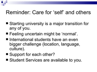 Reminder: Care for ‘self’ and others Starting university is a major transition for any of you. Feeling uncertain might be ‘normal’. International students have an even bigger challenge (location, language, culture). Support for each other? Student Services are available to you. 