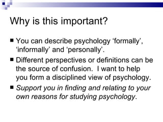 Why is this important? You can describe psychology ‘formally’, ‘informally’ and ‘personally’. Different perspectives or definitions can be the source of confusion.  I want to help you form a disciplined view of psychology. Support you in finding and relating to your own reasons for studying psychology . 