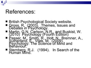 References: British Psychological Society website. Gross, R.  (2003).  Themes, Issues and Debates in Psychology.  Martin, G.N, Carlson, N.R., and Buskist, W.  (2010)  Psychology (Fourth Edition)  Passer, M., Smith, R., Holt, N., Bremner, A., Sutherland, E., Vliek, M.  (2009).  Psychology: The Science of Mind and Behaviour. Sternberg, R.J.  (1994).  In Search of the Human Mind. 
