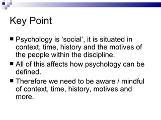 Key Point Psychology is ‘social’, it is situated in context, time, history and the motives of the people within the discipline. All of this affects how psychology can be defined. Therefore we need to be aware / mindful of context, time, history, motives and more. 