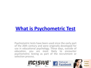 What is Psychometric Test Psychometric tests have been used since the early part of the 20th century and were originally developed for use in educational psychology. These days, outside of education, you are most likely to encounter psychometric testing as part of the recruitment or selection process.  
