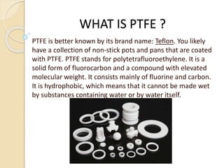 WHAT IS PTFE ?
PTFE is better known by its brand name: Teflon. You likely
have a collection of non-stick pots and pans that are coated
with PTFE. PTFE stands for polytetrafluoroethylene. It is a
solid form of fluorocarbon and a compound with elevated
molecular weight. It consists mainly of fluorine and carbon.
It is hydrophobic, which means that it cannot be made wet
by substances containing water or by water itself.
 