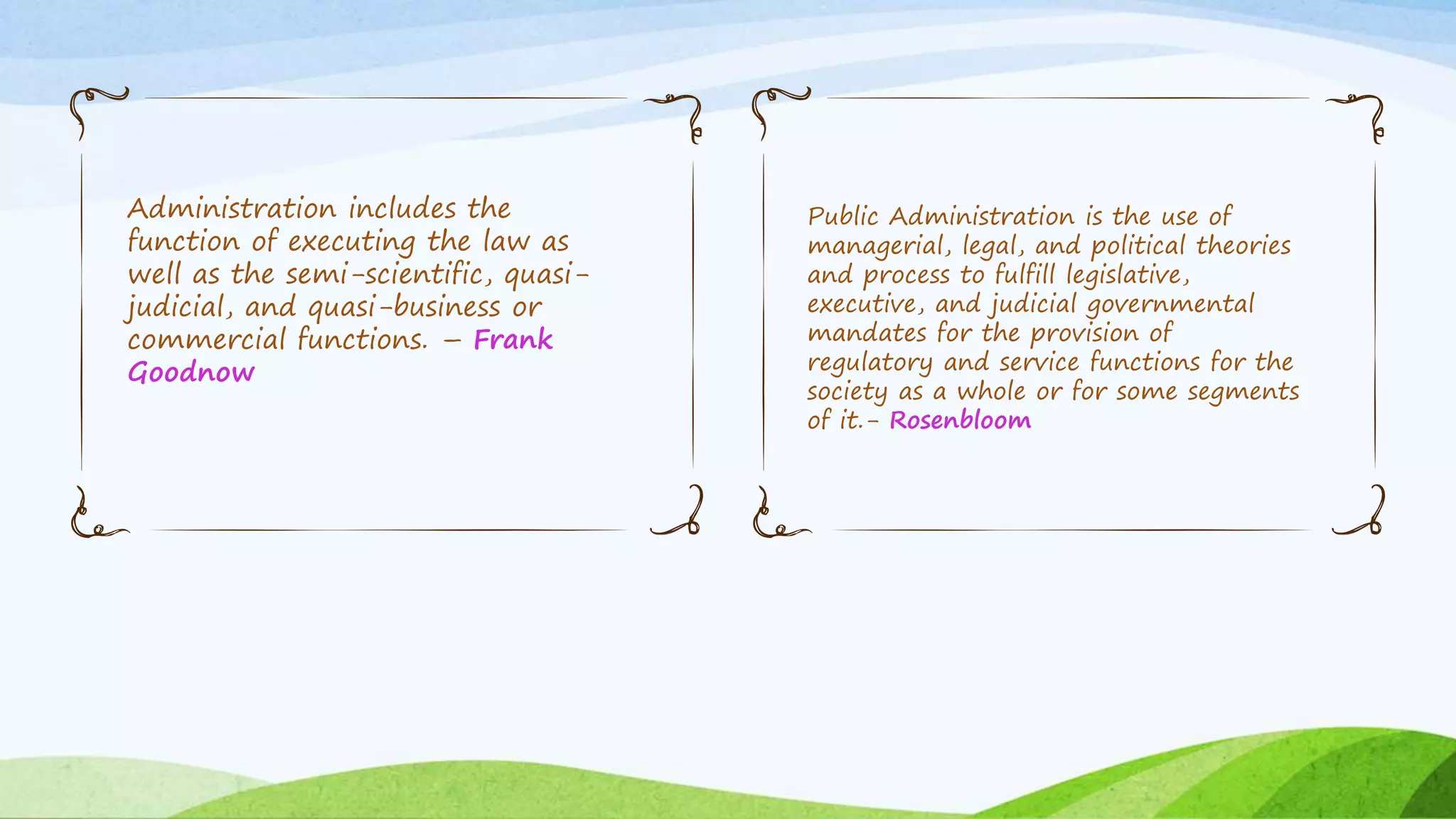 Administration includes the
function of executing the law as
well as the semi-scientific, quasi-
judicial, and quasi-business or
commercial functions. – Frank
Goodnow
Public Administration is the use of
managerial, legal, and political theories
and process to fulfill legislative,
executive, and judicial governmental
mandates for the provision of
regulatory and service functions for the
society as a whole or for some segments
of it.- Rosenbloom
 