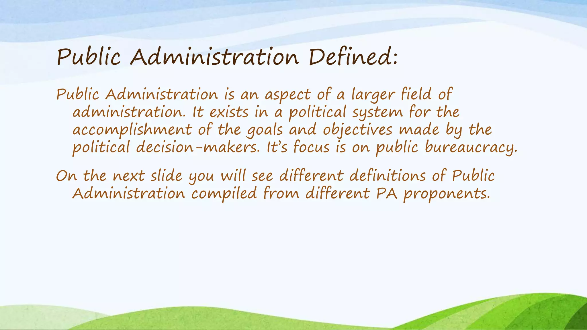 Public Administration Defined:
Public Administration is an aspect of a larger field of
administration. It exists in a political system for the
accomplishment of the goals and objectives made by the
political decision-makers. It’s focus is on public bureaucracy.
On the next slide you will see different definitions of Public
Administration compiled from different PA proponents.
 