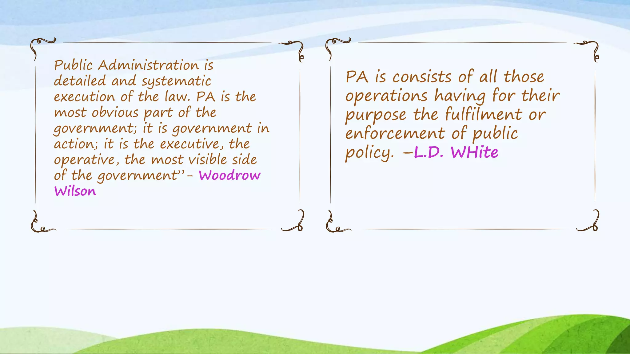 Public Administration is
detailed and systematic
execution of the law. PA is the
most obvious part of the
government; it is government in
action; it is the executive, the
operative, the most visible side
of the government”- Woodrow
Wilson
PA is consists of all those
operations having for their
purpose the fulfilment or
enforcement of public
policy. –L.D. WHite
 