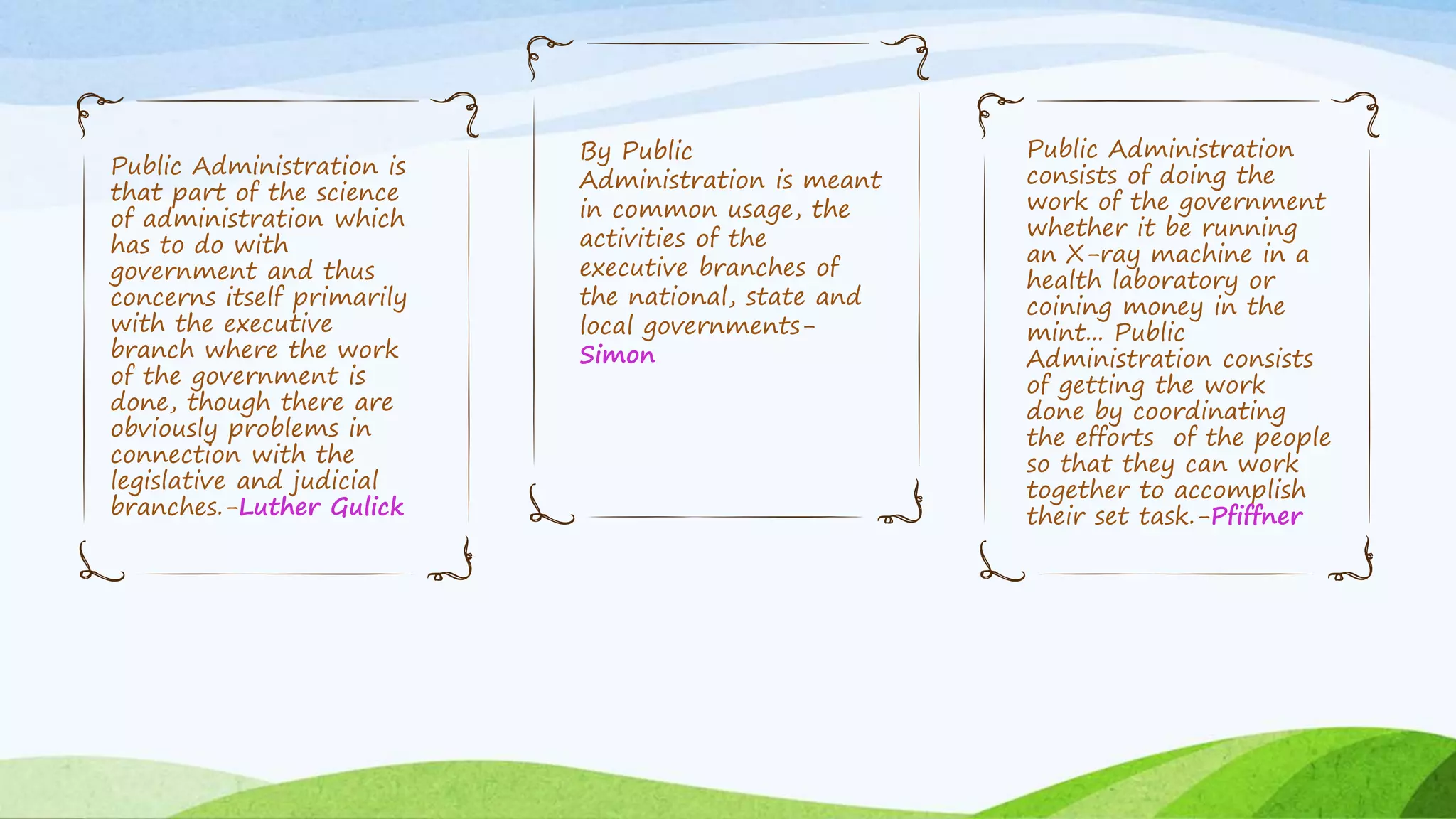 Public Administration is
that part of the science
of administration which
has to do with
government and thus
concerns itself primarily
with the executive
branch where the work
of the government is
done, though there are
obviously problems in
connection with the
legislative and judicial
branches.-Luther Gulick
By Public
Administration is meant
in common usage, the
activities of the
executive branches of
the national, state and
local governments-
Simon
Public Administration
consists of doing the
work of the government
whether it be running
an X-ray machine in a
health laboratory or
coining money in the
mint... Public
Administration consists
of getting the work
done by coordinating
the efforts of the people
so that they can work
together to accomplish
their set task.-Pfiffner
 