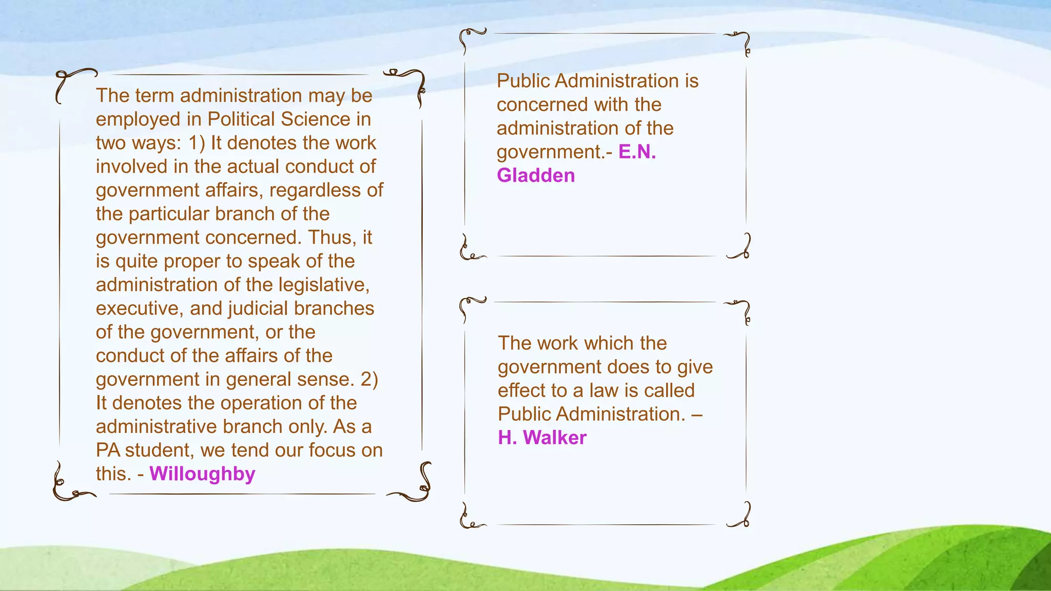 Public Administration is
concerned with the
administration of the
government.- E.N.
Gladden
The work which the
government does to give
effect to a law is called
Public Administration. –
H. Walker
The term administration may be
employed in Political Science in
two ways: 1) It denotes the work
involved in the actual conduct of
government affairs, regardless of
the particular branch of the
government concerned. Thus, it
is quite proper to speak of the
administration of the legislative,
executive, and judicial branches
of the government, or the
conduct of the affairs of the
government in general sense. 2)
It denotes the operation of the
administrative branch only. As a
PA student, we tend our focus on
this. - Willoughby
 