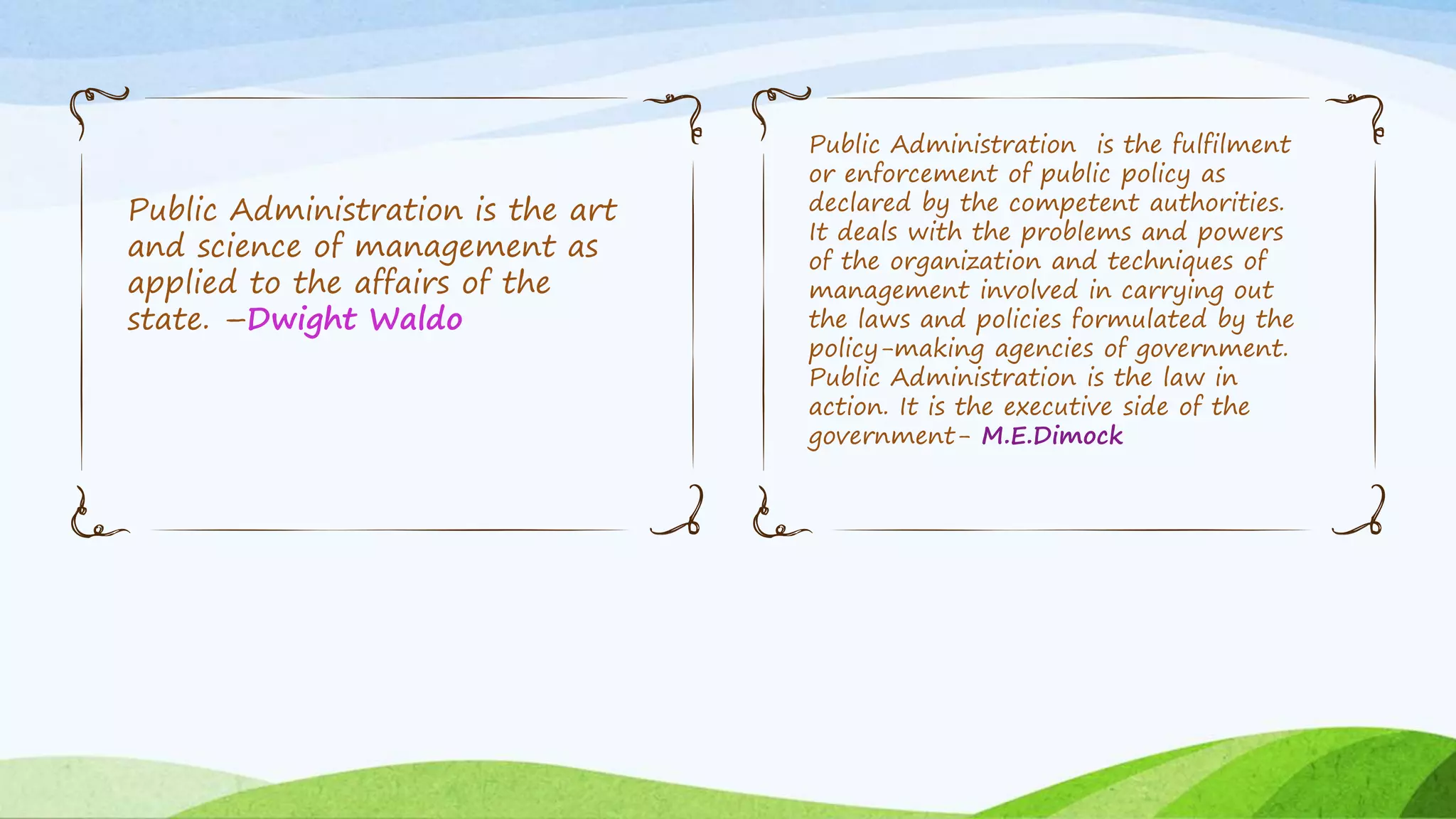 Public Administration is the art
and science of management as
applied to the affairs of the
state. –Dwight Waldo
Public Administration is the fulfilment
or enforcement of public policy as
declared by the competent authorities.
It deals with the problems and powers
of the organization and techniques of
management involved in carrying out
the laws and policies formulated by the
policy-making agencies of government.
Public Administration is the law in
action. It is the executive side of the
government- M.E.Dimock
 
