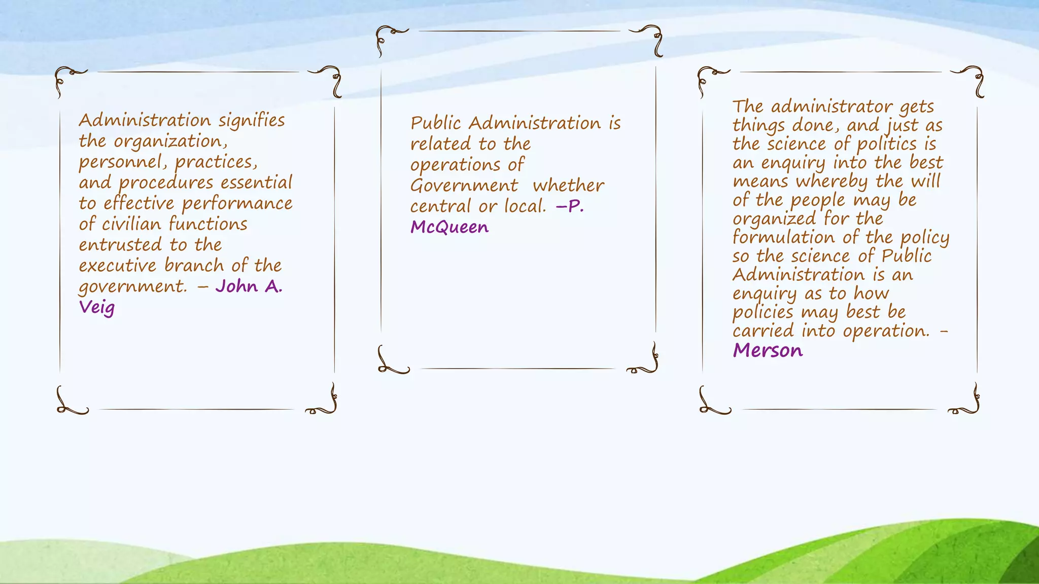 Administration signifies
the organization,
personnel, practices,
and procedures essential
to effective performance
of civilian functions
entrusted to the
executive branch of the
government. – John A.
Veig
Public Administration is
related to the
operations of
Government whether
central or local. –P.
McQueen
The administrator gets
things done, and just as
the science of politics is
an enquiry into the best
means whereby the will
of the people may be
organized for the
formulation of the policy
so the science of Public
Administration is an
enquiry as to how
policies may best be
carried into operation. -
Merson
 