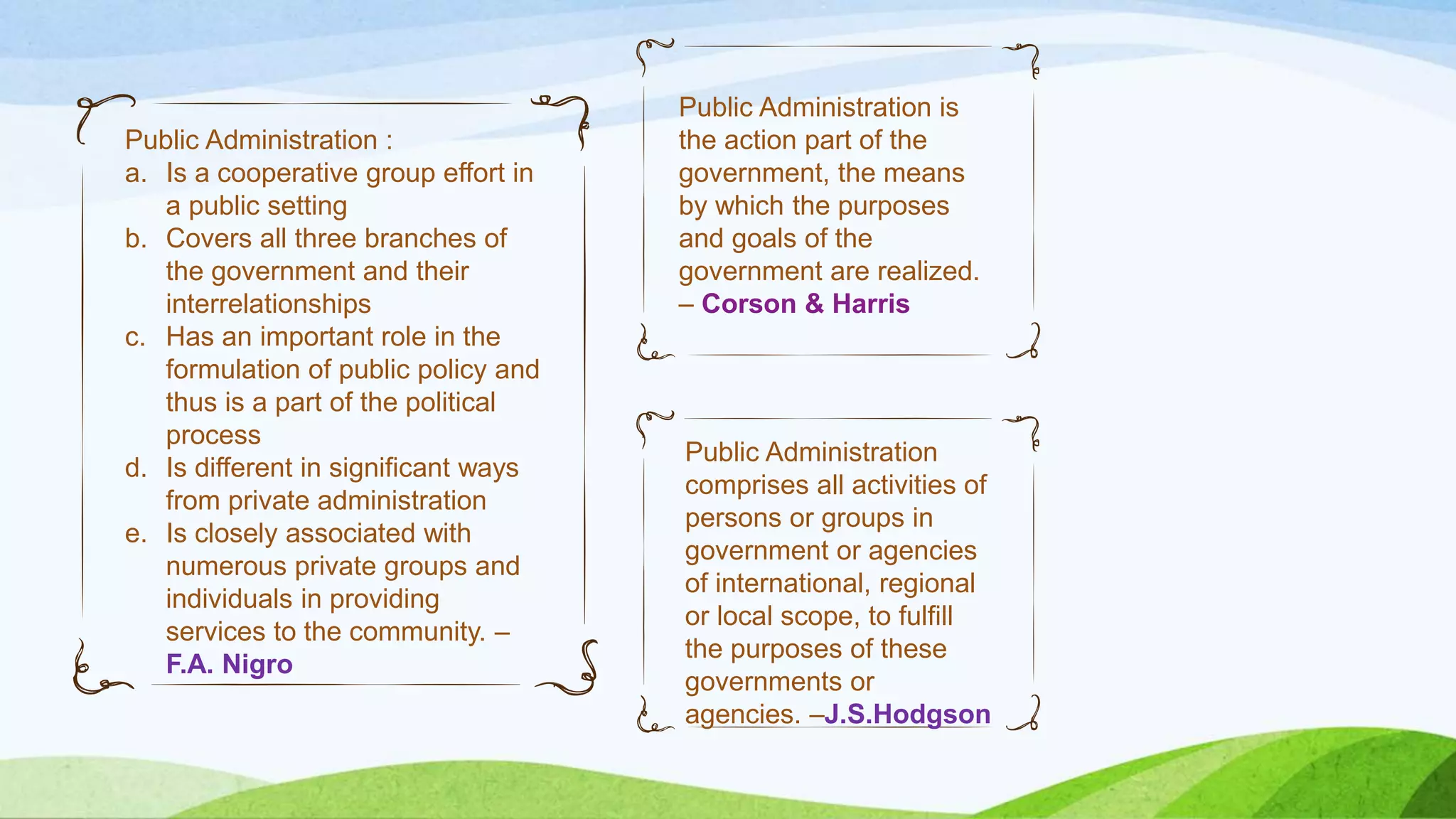 Public Administration is
the action part of the
government, the means
by which the purposes
and goals of the
government are realized.
– Corson & Harris
Public Administration :
a. Is a cooperative group effort in
a public setting
b. Covers all three branches of
the government and their
interrelationships
c. Has an important role in the
formulation of public policy and
thus is a part of the political
process
d. Is different in significant ways
from private administration
e. Is closely associated with
numerous private groups and
individuals in providing
services to the community. –
F.A. Nigro
Public Administration
comprises all activities of
persons or groups in
government or agencies
of international, regional
or local scope, to fulfill
the purposes of these
governments or
agencies. –J.S.Hodgson
 