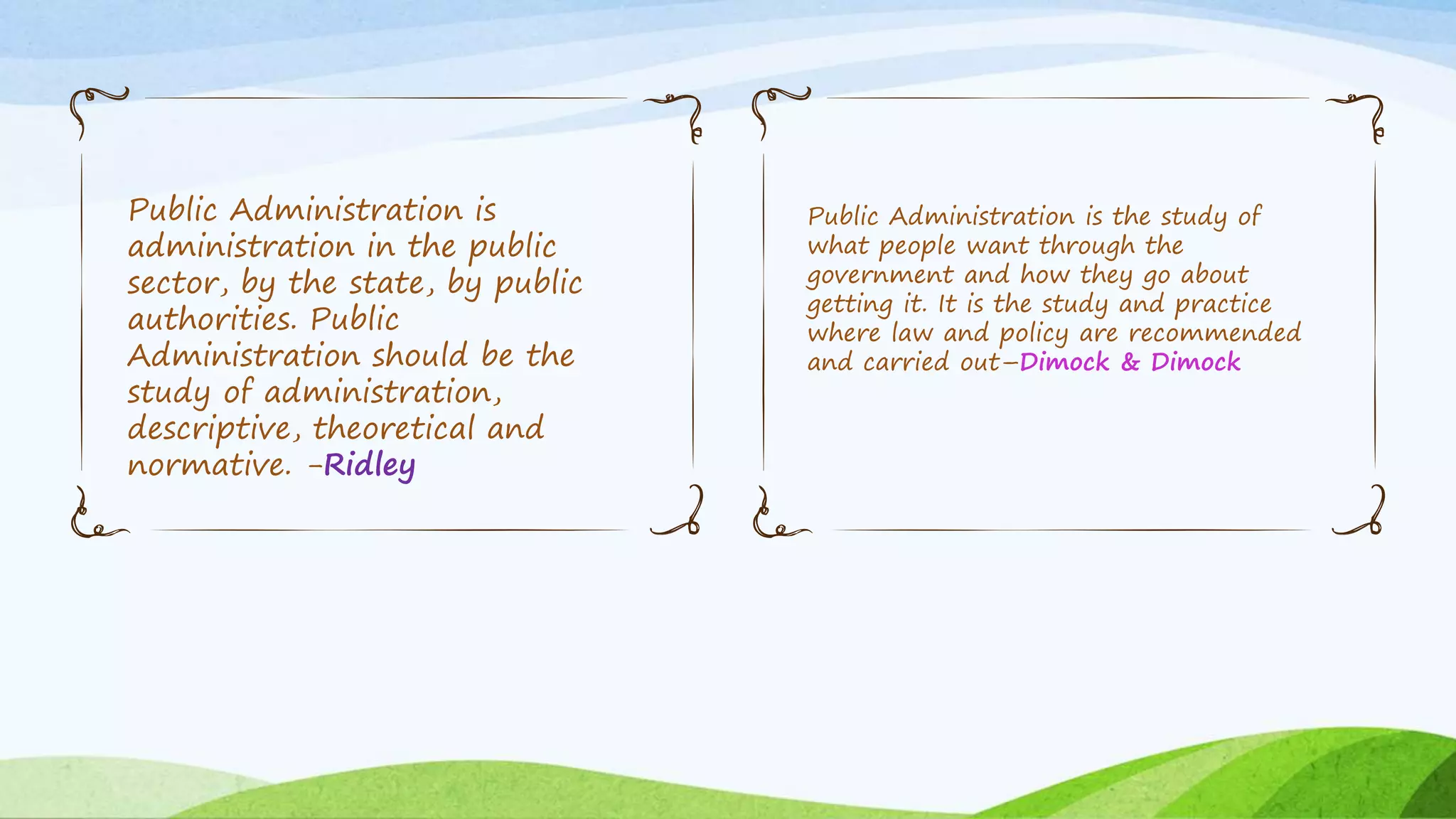 Public Administration is
administration in the public
sector, by the state, by public
authorities. Public
Administration should be the
study of administration,
descriptive, theoretical and
normative. -Ridley
Public Administration is the study of
what people want through the
government and how they go about
getting it. It is the study and practice
where law and policy are recommended
and carried out–Dimock & Dimock
 