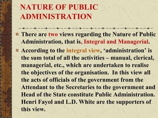NATURE OF PUBLIC
ADMINISTRATION
There are two views regarding the Nature of Public
Administration, that is, Integral and Managerial.
According to the integral view, ‘administration’ is
the sum total of all the activities – manual, clerical,
managerial, etc., which are undertaken to realise
the objectives of the organisation. In this view all
the acts of officials of the government from the
Attendant to the Secretaries to the government and
Head of the State constitute Public Administration.
Henri Fayol and L.D. White are the supporters of
this view.
 