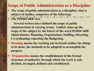 Scope of Public Administration as a Discipline
The scope of public administration as a discipline, that is
subject of studies, comprises of the following:
The POSDCoRB view
Several writers have defined the scope of public
administration in varying terms. Gullick sums up the
scope of the subject by the letters of the word POSDCoRB
which denote: Planning, Organisation, Staffing, Directing,
Co-ordinating reporting the Budgeting.
Planning means the working out in broad outline the things
to be done, the methods to be adopted to accomplish the
purpose.
Organisation means the establishment of the formal
structure of authority through which the work is sub-
divided, arranged, defined and coordinated.
 