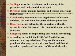 Staffing means the recruitment and training of the
personnel and their conditions of work.
Directing means making decisions and issuing orders and
instructions.
Coordinating means inter-relating the work of various
divisions, sections and other parts of the organisation.
Reporting means informing the superiors within the
agency to whom the executive is responsible about what is
going on.
Budgeting means fiscal planning, control and accounting.
According to Gullick the POSDCoRB activities are
common to all organisations. They are the common
problems of management which are found in different
agencies regardless of the nature of the work they do.
 