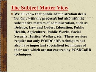 The Subject Matter View
We all know that public administration deals
not only with the processes but also with the
substantive matters of administration, such as
Defence, Law and Order, Education, Public
Health, Agriculture, Public Works, Social
Security, Justice, Welfare, etc. These services
require not only POSDCoRB techniques but
also have important specialised techniques of
their own which are not covered by POSDCoRB
techniques.
 