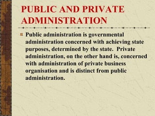 PUBLIC AND PRIVATE
ADMINISTRATION
Public administration is governmental
administration concerned with achieving state
purposes, determined by the state. Private
administration, on the other hand is, concerned
with administration of private business
organisation and is distinct from public
administration.
 