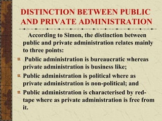 DISTINCTION BETWEEN PUBLIC
AND PRIVATE ADMINISTRATION
According to Simon, the distinction between
public and private administration relates mainly
to three points:
Public administration is bureaucratic whereas
private administration is business like;
Public administration is political where as
private administration is non-political; and
Public administration is characterised by red-
tape where as private administration is free from
it.
 