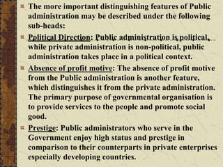 The more important distinguishing features of Public
administration may be described under the following
sub-heads:
Political Direction: Public administration is political,
while private administration is non-political, public
administration takes place in a political context.
Absence of profit motive: The absence of profit motive
from the Public administration is another feature,
which distinguishes it from the private administration.
The primary purpose of governmental organisation is
to provide services to the people and promote social
good.
Prestige: Public administrators who serve in the
Government enjoy high status and prestige in
comparison to their counterparts in private enterprises
especially developing countries.
 