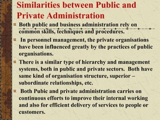 Similarities between Public and
Private Administration
Both public and business administration rely on
common skills, techniques and procedures.
In personnel management, the private organisations
have been influenced greatly by the practices of public
organisations.
There is a similar type of hierarchy and management
systems, both in public and private sectors. Both have
same kind of organisation structure, superior –
subordinate relationships, etc.
Both Pubic and private administration carries on
continuous efforts to improve their internal working
and also for efficient delivery of services to people or
customers.
 