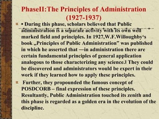 PhaseII:The Principles of Administration
(1927-1937)
▪ During this phase, scholars believed that Public
administration is a separate activity with its own well
marked field and principles. In 1927,W.F.Willoughby‘s
book „Principles of Public Administration‟ was published
in which he asserted that ―in administration there are
certain fundamental principles of general application
analogous to those characterizing any science.‖ They could
be discovered and administrators would be expert in their
work if they learned how to apply these principles.
Further, they propounded the famous concept of
POSDCORB – final expression of these principles.
Resultantly, Public Administration touched its zenith and
this phase is regarded as a golden era in the evolution of the
discipline.
 
