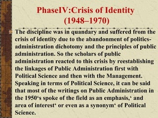 PhaseIV:Crisis of Identity
(1948–1970)
The discipline was in quandary and suffered from the
crisis of identity due to the abandonment of politics-
administration dichotomy and the principles of public
administration. So the scholars of public
administration reacted to this crisis by reestablishing
the linkages of Public Administration first with
Political Science and then with the Management.
Speaking in terms of Political Science, it can be said
that most of the writings on Public Administration in
the 1950‘s spoke of the field as an emphasis,‘ and
area of interest‘ or even as a synonym‘ of Political
Science.
 