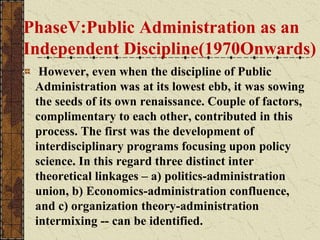PhaseV:Public Administration as an
Independent Discipline(1970Onwards)
However, even when the discipline of Public
Administration was at its lowest ebb, it was sowing
the seeds of its own renaissance. Couple of factors,
complimentary to each other, contributed in this
process. The first was the development of
interdisciplinary programs focusing upon policy
science. In this regard three distinct inter
theoretical linkages – a) politics-administration
union, b) Economics-administration confluence,
and c) organization theory-administration
intermixing -- can be identified.
 