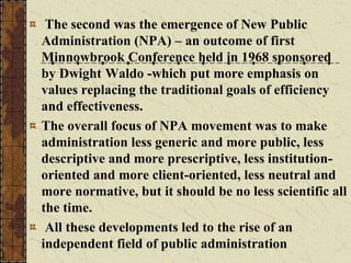 The second was the emergence of New Public
Administration (NPA) – an outcome of first
Minnowbrook Conference held in 1968 sponsored
by Dwight Waldo -which put more emphasis on
values replacing the traditional goals of efficiency
and effectiveness.
The overall focus of NPA movement was to make
administration less generic and more public, less
descriptive and more prescriptive, less institution-
oriented and more client-oriented, less neutral and
more normative, but it should be no less scientific all
the time.
All these developments led to the rise of an
independent field of public administration
 