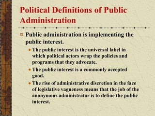 Political Definitions of Public
Administration
Public administration is implementing the
public interest.
The public interest is the universal label in
which political actors wrap the policies and
programs that they advocate.
The public interest is a commonly accepted
good.
The rise of administrative discretion in the face
of legislative vagueness means that the job of the
anonymous administrator is to define the public
interest.
 