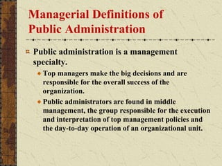Managerial Definitions of
Public Administration
Public administration is a management
specialty.
Top managers make the big decisions and are
responsible for the overall success of the
organization.
Public administrators are found in middle
management, the group responsible for the execution
and interpretation of top management policies and
the day-to-day operation of an organizational unit.
 
