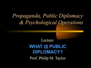 Propaganda, Public Diplomacy
& Psychological Operations
Lecture
WHAT IS PUBLIC
DIPLOMACY?
Prof. Philip M. Taylor
 