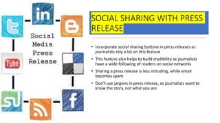 SOCIAL SHARING WITH PRESS
RELEASE
• Incorporate social sharing buttons in press releases as
journalists rely a lot on this feature
• This feature also helps to build credibility as journalists
have a wide following of readers on social networks
• Sharing a press release is less intruding, while email
becomes spam
• Don’t use jargons in press release, as journalists want to
know the story, not what you are
 