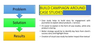 BUILD CAMPIAGN AROUND
CASE STUDIES
• Case study helps to build story for engagement with
journalists to explain about products / services
• It’s easier to explain in the form of case studies, while only
product is boring
• Better strategy would be to identify key facts from client’s
success story and highlight those
• Creation of visual case study has better impact than textual
Results
Solution
Problem
 