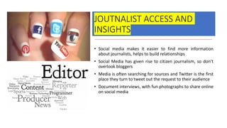 JOUTNALIST ACCESS AND
INSIGHTS
• Social media makes it easier to find more information
about journalists, helps to build relationships
• Social Media has given rise to citizen journalism, so don’t
overlook bloggers
• Media is often searching for sources and Twitter is the first
place they turn to tweet out the request to their audience
• Document interviews, with fun photographs to share online
on social media
 